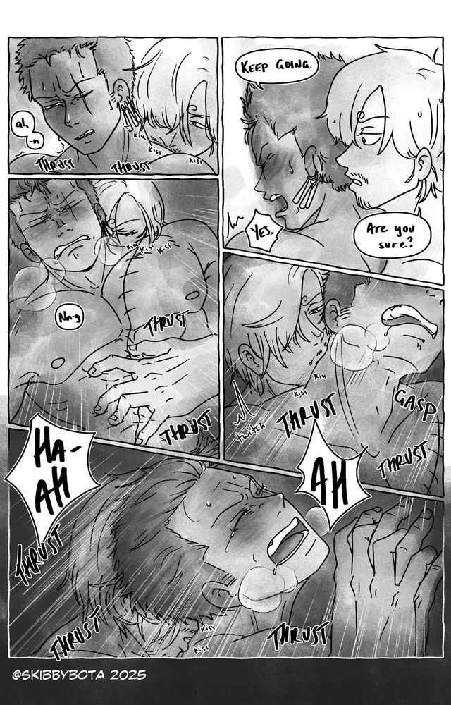 "Keep Going." Zoro says sharply, face plastered against the wall.
"Are you sure? Sanji asks
"YES." Zoro barks back.
Sanji plants kisses along Zoro's back and neck and starts to thrust into him.
Zoro is a little dazed, small noises parting from him before he has the sense to catch them. Sanji's hand coils to his stomach, fingers pressing tight as he continues to fuck into him. Zoro's eyes squint closed and his mind starts to become foggy.
Sanji kisses back down the other side of his neck and he twitches, head lolling to the side. Sanjis hand grips over his own, his moans becoming louder and louder as he lets go, knowing Sanji's will protect him.