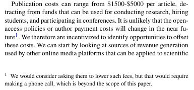 Publication costs can range from $1500-$5000 per article, detracting from funds that can be used for conducting research, hiring students, and participating in conferences. It is unlikely that the openaccess policies or author payment costs will change in the near future1. We therefore are incentivized to identify opportunities to offset these costs. We can start by looking at sources of revenue generation used by other online media platforms that can be applied to scientific
