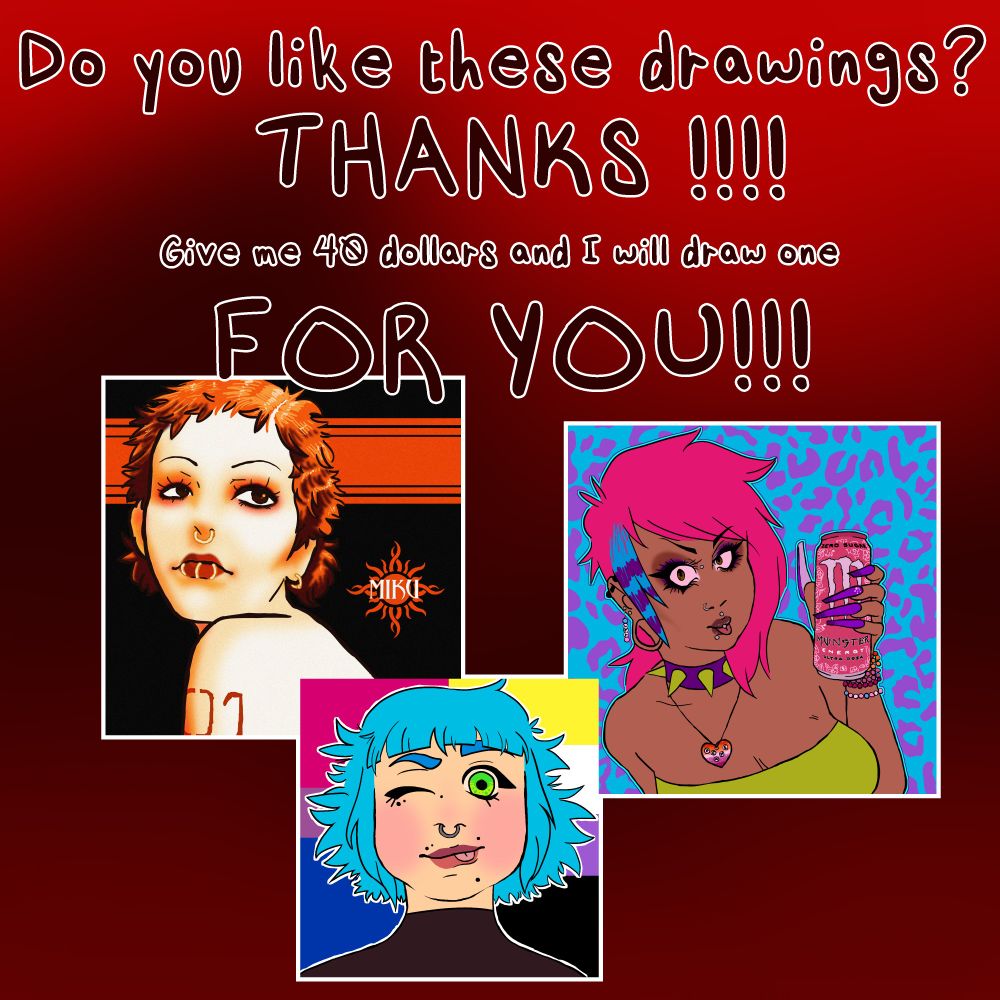 at the bottom of the image is three images with white outlines, all coloured bust drawings of women. starting from left to right is a drawing of Hatsune Miku, but her hair is cropped short. She has three lip rings and a septum piercing. she is looking up and over her shoulder and her "01" tattoo is visible. It's a reference to Godsmack's Self Titled album. The second is a character with green eyes and short messy blue hair. They're winking and sticking out their tongue playfully. behind them is the bisexual and nonbinary pride flags. The third image is a scene girl with pink hair. She is wearing dark heavy eye makeup and has long coffin-style purple nails. She's holding a pink monster can and wearing a lot of pony bead bracelets. The background is a purple cheetah print over a solid blue base colour. 
These images are compiled over top of a dark red gradient. The text above them is red and outlined with white. It reads: "Do you like these drawings? THANKS!!!! Give me 40 dollars and I will draw one FOR YOU!!!"