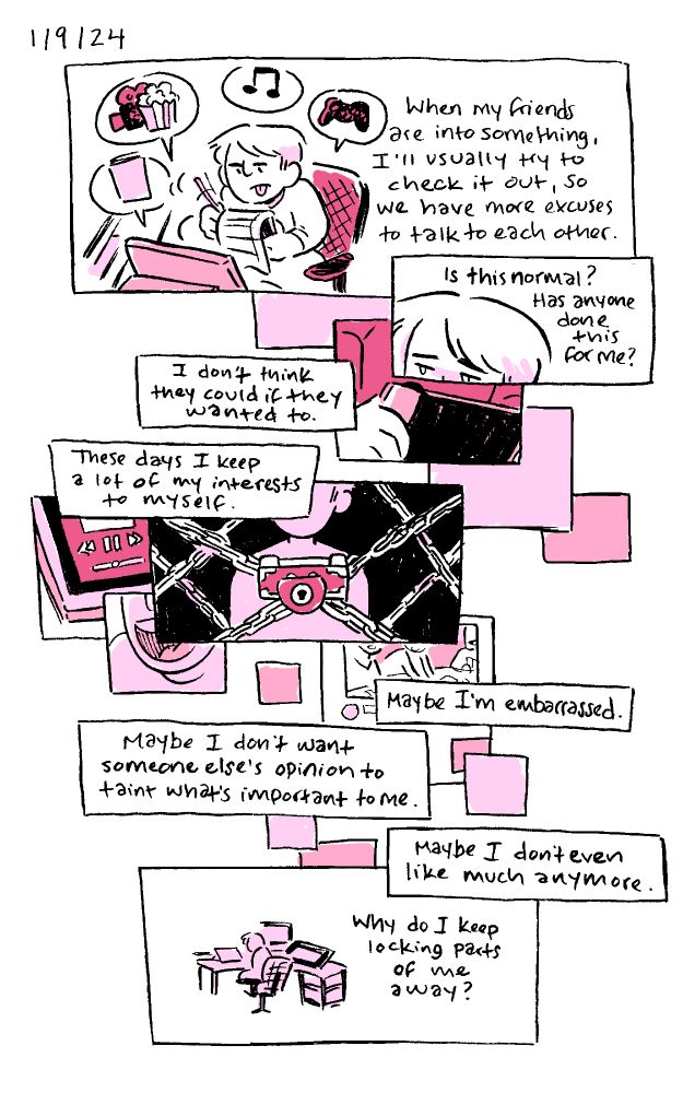 A diary comic from 1/9/24, inked in a sketchbook and toned in CSP with pink shades. 

Alex scribbles on a notepad in front of her desk, tongue out, with symbols for books, movies, music, and video games floating about her. “When my friends are into something, I’ll usually try to check it out, so we have more excuses to talk to each other.”

A close-up of Alex from the nose up, looking forlorn.
“Is this normal? Has anyone done this for me?”

Multiple rectangular panels are overlaid, snippets of Alex holding a Switch, music being played on a phone, someone laughing, a covered YouTube video, all under an Alex silhouette with an Ace Attorney-style Psyche Lock.
“I don’t think they could if they wanted to.
These days I keep a lot of my interests to myself.
Maybe I’m embarrassed.
Maybe I don’t want someone else’s opinion to taint what’s important tome.
Maybe I don’t even like much anymore.”

Zoomed out, from the back, Alex sits alone at her desk.”Why do I keep locking parts of me away?”