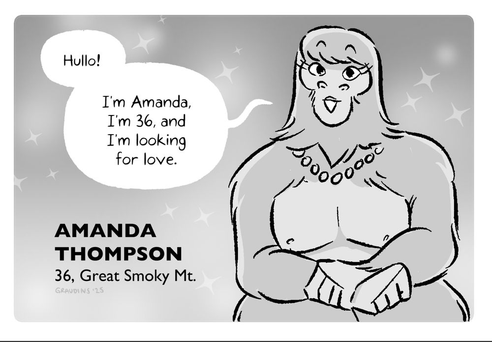 a rectangular grayscale drawing of a Bigfoot woman with bangs and a pearl necklace sitting with her hands in her lap. She says, “Hullo! My name is Amanda, I’m 36, and I’m looking for love.” To her left is the text:
AMANDA THOMPSON, 36, GREAT SMOKY MT.
