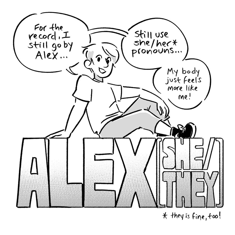 Grayscale comic panel. Alex casually lounges across large letters reading ALEX (SHE/THEY)
“For the record, I still go by Alex…still use she/her* pronouns…My body just feels more like me!”
*they is fine, too!