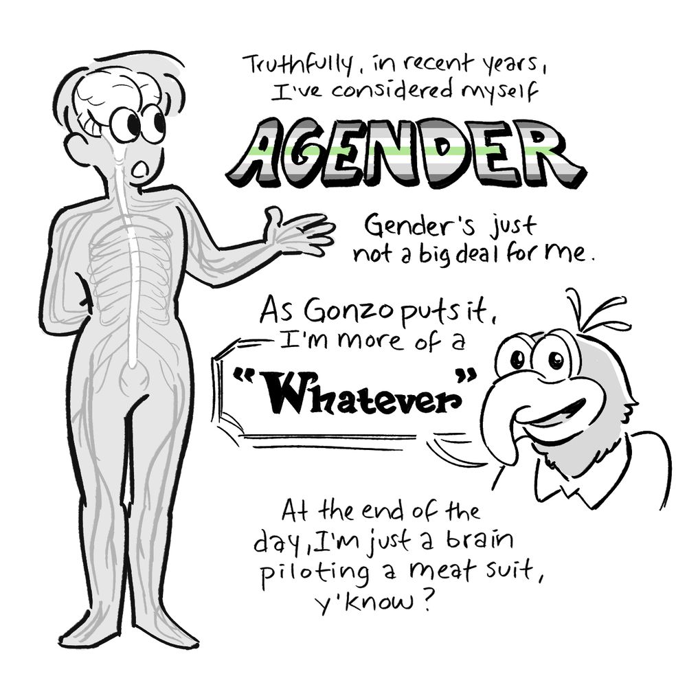 Grayscale comic panel (with a little bit of green thrown in for the agender flag). An x-ray version of Alex, with brain and nerve endings visible, gestures. Below her is a headshot of the muppet Gonzo.

“Truthfully, in recent years, I’ve considered myself AGENDER. Genders just not a big deal for me. As Gonzo puts it, I’m more of a “Whatever.” At the end of the day, Im just a brain piloting a meat suit, yknow?”