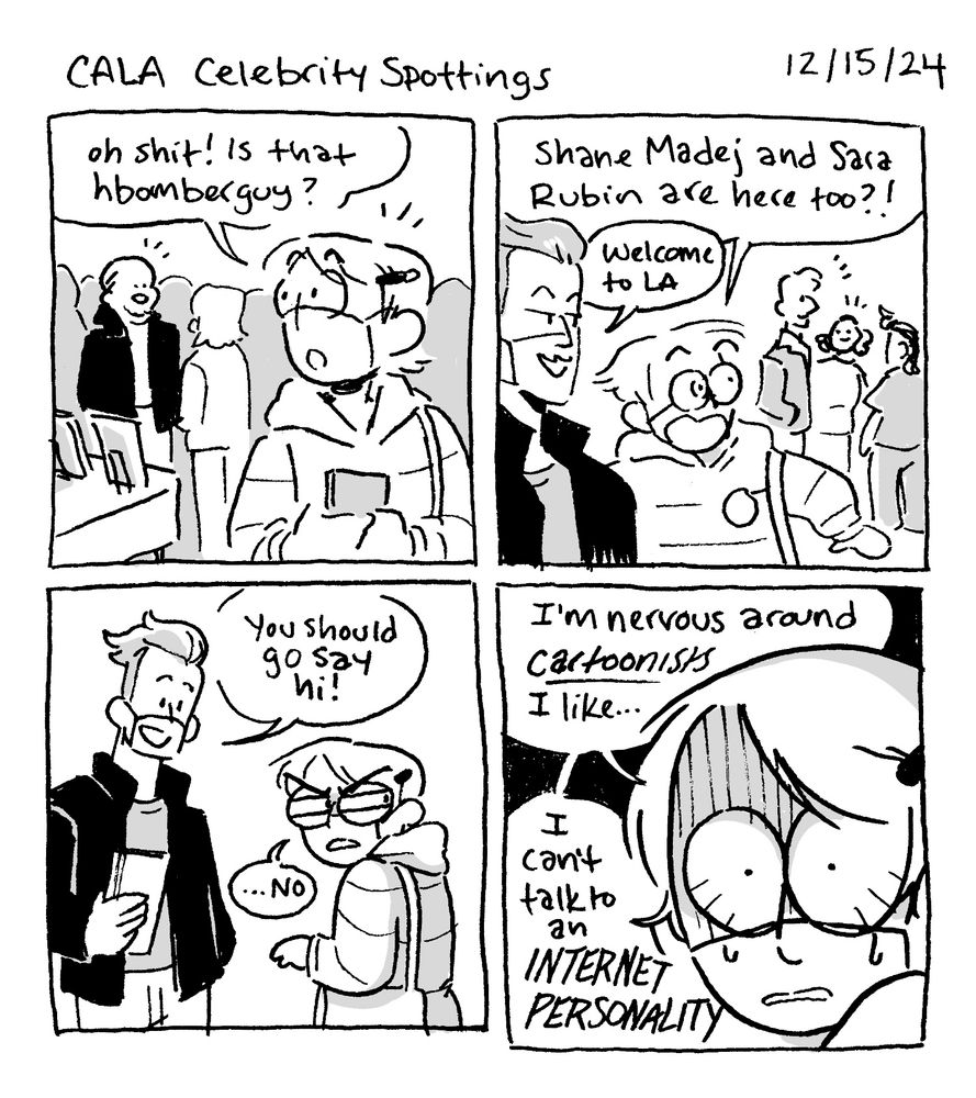 A black and white four panel diary comic from 12/15/24, titled “
CALA Celebrity Sightings”

Panel 1: Alex looks over her shoulder at a bald young man talking to someone. “Oh shit! Is that hbomberguy?”

Panel 2: Alex’s eyes bug as she looks at two more people. “Shane Madej and Sara Rubin are here too?!”
Sean: Welcome to LA.

Panel 3: Alex narrows her eyes a suspiciously, looking over her shoulder while talking to her pal.
Sean: “You should go say hi!”
Alex: “…no”

Panel 4: A closeup of Alex, eyes wide with fear. “I’m nervous around CARTOONISTS I like…I can’t talk to an INTERNET PERSONALITY”
