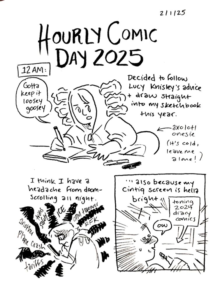 An inked sketchbook comic. 

HOURLY COMIC DAY 2025, 12 AM
“Decided to follow Lucy Knisley’s advice and draw straight into my sketchbook this year.”
Alex draws at her desk in an axolotl onesie (noted by an arrow with an added “It’s cold, leave me alone!”) She says “Gotta keep it loosey goosey.”

“I think I have a headache from doomscrolling all night.”
Alex hunches over her phone, worried. Black scribbles ruminate with words like “another plane crash, tariffs, trans safety, ICE, OPM takeover, RFK”

“…also because my cintiq screen is hella bright.
Alex is blasted by light from her screen, a caption box reading “toning 2024 diary comics.” She says “ow”