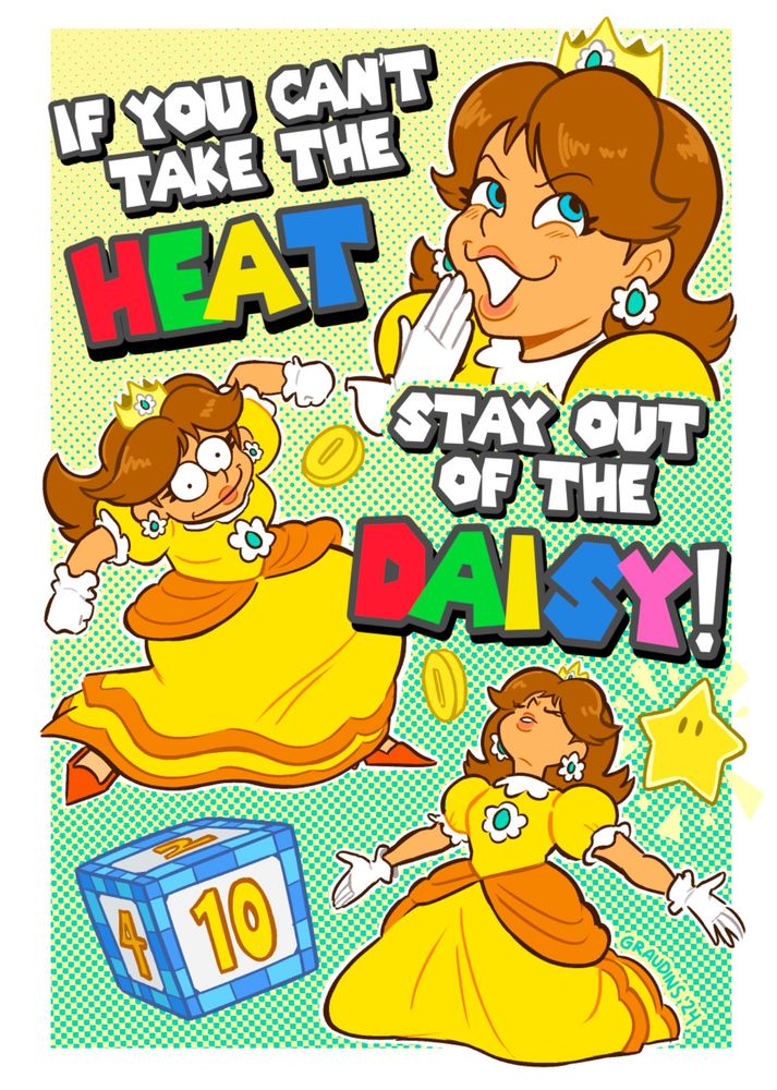 Three illustrations of Daisy from the Mario franchise with the text—written in the Mario font—“IF YOU CAN’T TAKE THE HEAT, STAY OUT OF THE DAISY”

Daisy #1 has a hand to her mouth as she laughs. Daisy #2 is mid-krump a la Marge Simpson. Daisy #3 is on her knees, arms outstretched, face towards the sky, like the one meme of the guy on the beach with various poses superimposed.

The illustrations are set against a yellow/green screen tone combo, with coins, a star, and a die block filling up negative space.