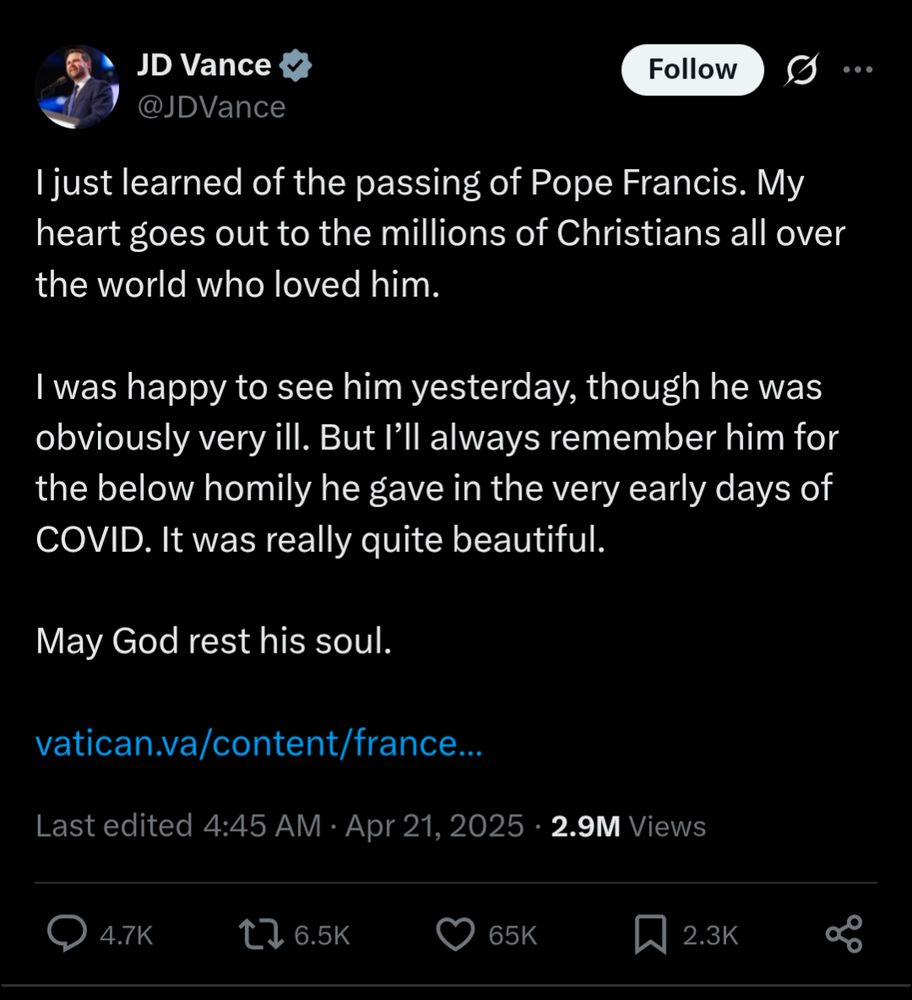 Tweet from JD Vance, the guy last seen with the now-dead pope "I just learned of the passing of Pope Francis. My heart goes out to the millions of Christians all over the world who loved him. 

I was happy to see him yesterday, though he was obviously very ill. But I'll always remember him for the below homily he gave in the very early days of COVID. It was really quite beautiful.

May God rest his soul."