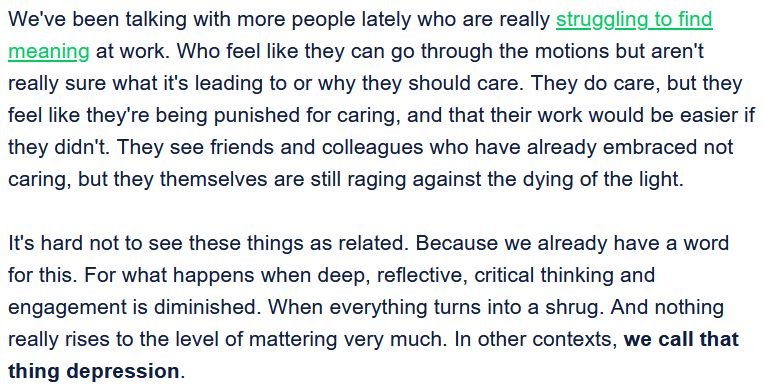 We've been talking with more people lately who are really struggling to find meaning at work. Who feel like they can go through the motions but aren't really sure what it's leading to or why they should care. They do care, but they feel like they're being punished for caring, and that their work would be easier if they didn't. They see friends and colleagues who have already embraced not caring, but they themselves are still raging against the dying of the light.

It's hard not to see these things as related. Because we already have a word for this. For what happens when deep, reflective, critical thinking and engagement is diminished. When everything turns into a shrug. And nothing really rises to the level of mattering very much. In other contexts, we call that thing depression.