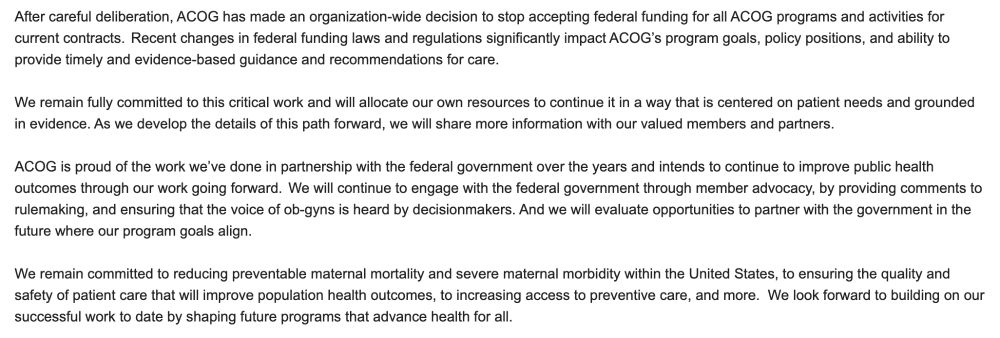 After careful deliberation, ACOG has made an organization-wide decision to stop accepting federal funding for all ACOG programs and activities for current contracts.  Recent changes in federal funding laws and regulations significantly impact ACOG’s program goals, policy positions, and ability to provide timely and evidence-based guidance and recommendations for care.  

 

We remain fully committed to this critical work and will allocate our own resources to continue it in a way that is centered on patient needs and grounded in evidence. As we develop the details of this path forward, we will share more information with our valued members and partners.  

 

ACOG is proud of the work we’ve done in partnership with the federal government over the years and intends to continue to improve public health outcomes through our work going forward.  We will continue to engage with the federal government through member advocacy, by providing comments to rulemaking, and ensuring that the voice of ob-gyns is heard by decisionmakers. And we will evaluate opportunities to partner with the government in the future where our program goals align. 

 

We remain committed to reducing preventable maternal mortality and severe maternal morbidity within the United States, to ensuring the quality and safety of patient care that will improve population health outcomes, to increasing access to preventive care, and more.  We look forward to building on our successful work to date by shaping future programs that advance health for all.   