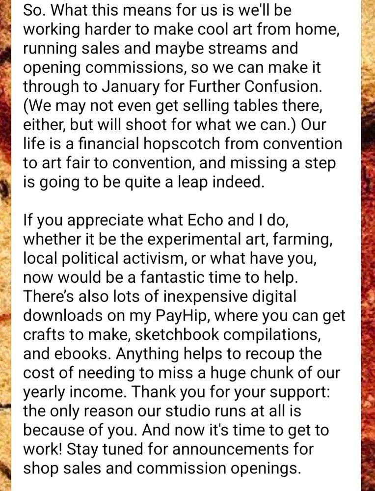 So. What this means for us is we'll be working harder to make cool art from home, running sales and maybe streams and opening commissions, so we can make it through to January for Further Confusion. (We may not even get selling tables there, either, but will shoot for what we can.) Our life is a financial hopscotch from convention to art fair to convention, and missing a step is going to be quite a leap indeed. 

If you appreciate what Echo and I do, whether it be the experimental art, farming, local political activism, or what have you, now would be a fantastic time to help. There’s also lots of inexpensive digital downloads on my PayHip, where you can get crafts to make, sketchbook compilations, and ebooks. Anything helps to recoup the cost of needing to miss a huge chunk of our yearly income. Thank you for your support: the only reason our studio runs at all is because of you. And now it's time to get to work! Stay tuned for announcements for shop sales and commission openings. 

www.marandart.com/s/shop 
https://payhip.com/MCromwell 
https://ko-fi.com/marandart