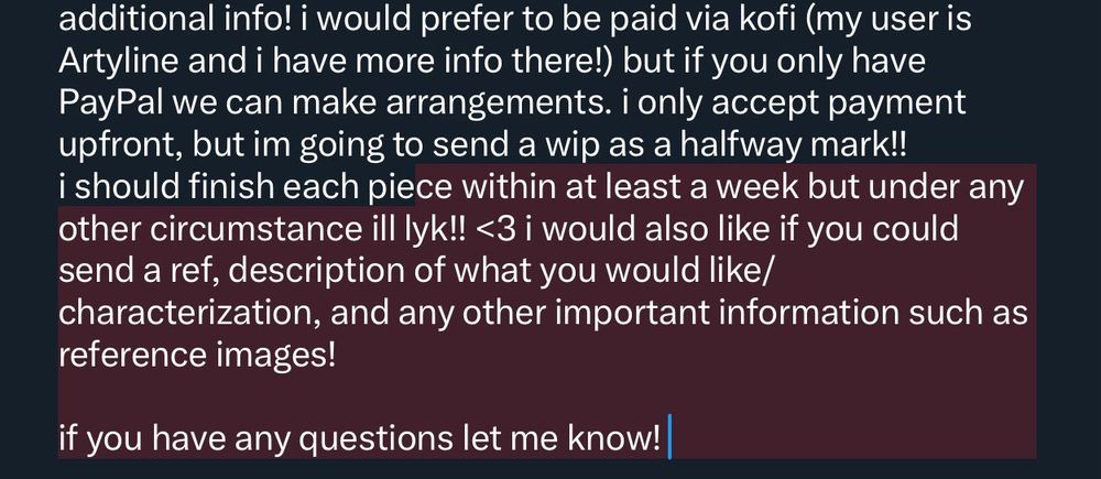 i would prefer to be paid via kofi (my user is artyyline and i have more info there!) but if you only have PayPal we can make arrangements. i only accept payment upfront, but im going to send a wip as a halfway mark!! i should finish each piece within at least a week but under any other circumstance ill lyk!! <3 i would also like if you could send a ref, description of what you would like/
characterization, and any other important information such as reference images!
if you have any questions let me know!