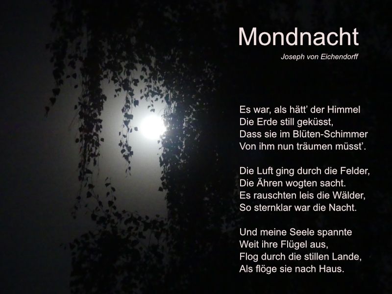 Mondnacht (Joseph von Eichendorff)
Es war, als hätt’ der Himmel
Die Erde still geküsst,
Dass sie im Blüten-Schimmer
Von ihm nun träumen müsst’.

Die Luft ging durch die Felder,
Die Ähren wogten sacht.
Es rauschten leis die Wälder,
So sternklar war die Nacht.

Und meine Seele spannte
Weit ihre Flügel aus,
Flog durch die stillen Lande,
Als flöge sie nach Haus.