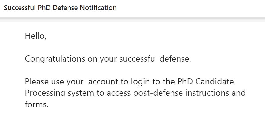 An email reading:

Successful PhD Defense Notification

Hello,

Congratulations on your successful defense.

Please use your  account to login to the PhD Candidate Processing system to access post-defense instructions and forms.
