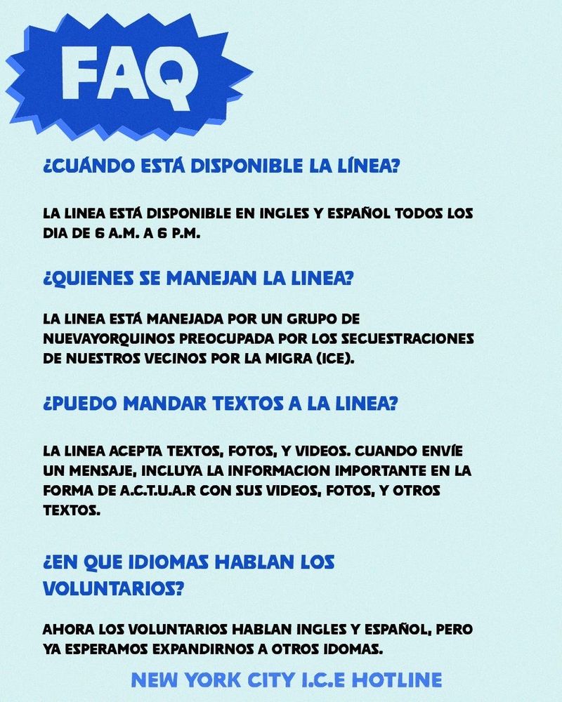 FAQ
¿CUÁNDO ESTA DISPONIBLE LA LÍNEA? LA LINEA ESTA DISPONIBLE EN INGLES Y ESPAÑOL TODOS LOS
DIA DE 6 A.M. A 6 P.M.
¿QUIENES SE MANEJAN LA LINEA? LA LINEA ESTA MANEJADA POR UN GRUPO DE NUEVAYORQUINOS PREOCUPADA POR LOS SECUESTRACIONES
DE NUESTROS VECINOS POR LA MIGRA (ICE).
¿PUEDO MANDAR TEXTOS A LA LINEA? LA LINEA ACEPTA TEXTOS, FOTOS, Y VIDEOS. CUANDO ENVIE UN MENSAJE, INCLUYA LA INFORMACION IMPORTANTE EN LA FORMA DE A.C.T.U.A.R CON SUS VIDEOS, FOTOS, Y OTROS
TEXTOS. ¿EN QUE IDIOMAS HABLAN LOS
VOLUNTARIOS? AHORA LOS VOLUNTARIOS HABLAN INGLES Y ESPAÑOL, PERO
YA ESPERAMOS EXPANDIRNOS A OTROS IDOMAS.
NEW YORK CITY I.C.E HOTLINE