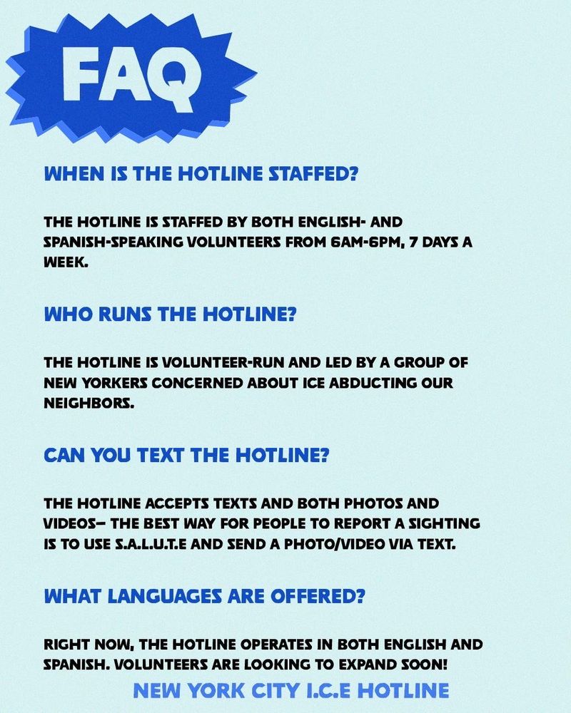 FAQ
WHEN IS THE HOTLINE STAFFED? THE HOTLINE IS STAFFED BY BOTH ENGLISH- AND SPANISH-SPEAKING VOLUNTEERS FROM 6AM-6PM, 7 DAYS A
WEEK.
WHO RUNS THE HOTLINE? THE HOTLINE IS VOLUNTEER-RUN AND LED BY A GROUP OF NEW YORKERS CONCERNED ABOUT ICE ABDUCTING OUR
NEIGHBORS.
CAN YOU TEXT THE HOTLINE? THE HOTLINE ACCEPTS TEXTS AND BOTH PHOTOS AND VIDEOS- THE BEST WAY FOR PEOPLE TO REPORT A SIGHTING
IS TO USE S.A.L.U.T.E AND SEND A PHOTO/VIDEO VIA TEXT.
WHAT LANGUAGES ARE OFFERED? RIGHT NOW, THE HOTLINE OPERATES IN BOTH ENGLISH AND
SPANISH. VOLUNTEERS ARE LOOKING TO EXPAND SOON!
NEW YORK CITY I.C.E HOTLINE