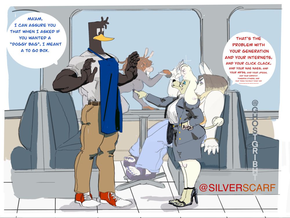 A work in progress of my two characters, Marcus the  anthropomorphic duck man with stylized dreads at the front of his head while the back is square shaped in a apron, short sleeve shirt, jeans, and sneakers and scarf’s character, Hildie a middle aged poodle woman in a business coat, dress shirt with a tie , skirt and high heels. The setting is a diner where  Hildie is pointing at Marcus with both arms raised up . 
Marcus:ma’am, I can assure you that when I asked if you wanted a doggy bag, I meant a to go box.
Hildie:that’s the problem with your generation and your internets, and your click clack, and your nae naes, and your MP3’s, and your jpegs, your empathy towards others, and your “Doing the right thing “ and your big muscles and your blah blah blah.