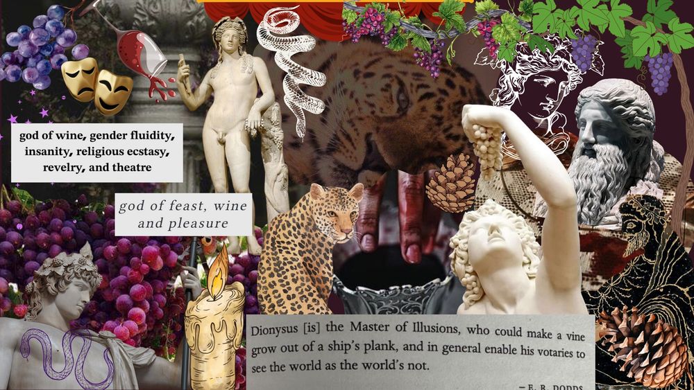 An edited collage of Dionysian imagery and aesthetic symbolism, including: grapes, snakes, wine, pinecones, grapevines, leopards, theater masks/curtain, Dionysian statues/art, and quotes about Dionysus.

The quotes are:
"God of wine, gender fluidity, insanity, religious ecstasy, revelry, and theatre."
"God of feat, wine, and pleasure." 
"Dionysus [is] the Master of Illusions, who could make a vine grow out of a ship's plank, and in general enable his votaries to see the world as the world's not. - E.R. Dodds.

Made on Canva. NO AI ART