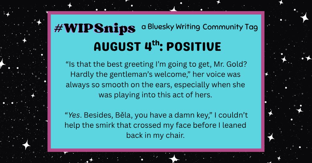 A black background with small white stars.  In the center there is a light blue rectangle with a thin pink border.  There's black text that reads:
#WIPSnips a Bluesky Writing Community Tag
August 4th: Positive
 “Is that the best greeting I’m going to get, Mr. Gold? Hardly the gentleman’s welcome,” her voice was always so smooth on the ears, especially when she was playing into this act of hers.

 “Yes. Besides, Běla, you have a damn key,” I couldn’t help the smirk that crossed my face before I leaned back in my chair.