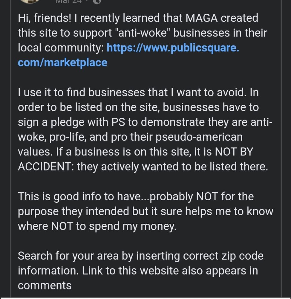 Hi, friends! I recently learned that MAGA created this site to support "anti-woke" businesses in their local community: https://www.publicsquare.
com/marketplace

I use it to find businesses that I want to avoid. In order to be listed on the site, businesses have to sign a pledge with PS to demonstrate they are anti-woke, pro-life, and pro their pseudo-american values. If a business is on this site, it is NOT BY ACCIDENT: they actively wanted to be listed there.

This is good info to have...probably NOT for the purpose they intended but it sure helps me to know where NOT to spend my money
Search for your area by inserting correct zip code information. Link to this website also appears in comments: PublicSquare