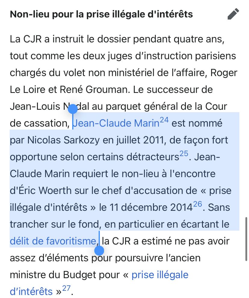 Extrait Wikipedia : Non-lieu pour la prise illégale d'intérêts
La CJR a instruit le dossier pendant quatre ans, tout comme les deux juges d'instruction parisiens chargés du volet non ministériel de l'affaire, Roger Le Loire et René Grouman. Le successeur de Jean-Louis N dal au parquet général de la Cour de cassation, Jean-Claude Marin 24 est nommé par Nicolas Sarkozy en juillet 2011, de façon fort opportune selon certains détracteurs 25
• Jean-
Claude Marin requiert le non-lieu à l'encontre d'Éric Woerth sur le chef d'accusation de « prise illégale d'intérêts » le 11 décembre 201426. Sans trancher sur le fond, en particulier en écartant le délit de favoritisme, la CJR a estimé ne pas avoir assez d'éléments pour poursuivre l'ancien ministre du Budget pour « prise illégale d'intérêts »27