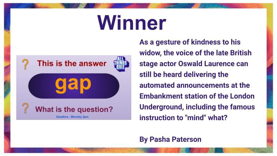 Winner - As a gesture of kindness to his widow, the voice of the late British stage actor Oswald Laurence can still be heard delivering the automated announcements at the Embankment station of the London Underground, including the famous instruction to "mind" what?  By Pasha Paterson