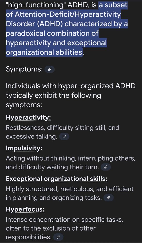 "high-functioning" ADHD, is a subset of Attention-Deficit/Hyperactivity
Disorder (ADHD) characterized by a paradoxical combination of hyperactivity and exceptional organizational abilities.
Symptoms:
Individuals with hyper-organized ADHD typically exhibit the following symptoms:
Hyperactivity:
Restlessness, difficulty sitting still, and excessive talking.
Impulsivity:
Acting without thinking, interrupting others, and difficulty waiting their turn.
Exceptional organizational skills:
Highly structured, meticulous, and efficient in planning and organizing tasks.
Hyperfocus:
Intense concentration on specific tasks, often to the exclusion of other responsibilities
