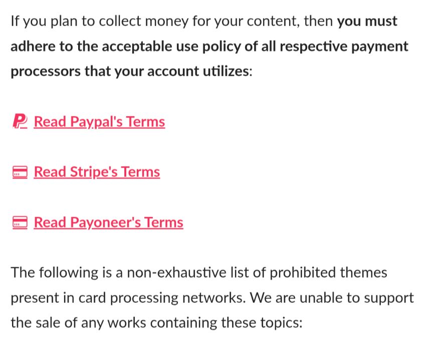 Screenshot of a segment of itch's adult content policy, reading: "If you plan to collect money for your content, then you must adhere to the acceptable use policy of all respective payment processors that your account utilizes: 
(link) Read Paypal's Terms 
(link) Read Stripe's Terms 
(link) Read Payoneer's Terms
The following is a non-exhaustive list of prohibited themes present in cars processing networks. We are unable to support the sale of any works containing these topics:"