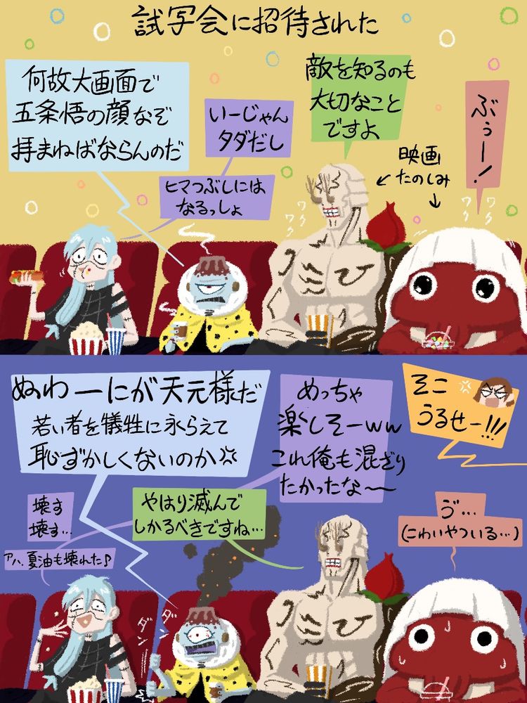 『呪術廻戦』のファンアート。２コマ漫画。
映画版「懐玉・玉折」の試写会に招待された呪霊ファミリー。
１コマ目：劇場の椅子に収まる４人。漏瑚「何故大画面で五条悟の顔なぞ拝まねばならんのだ」真人：「いいじゃん、タダだし。暇つぶしにはなるっしょ」花御「敵を知るのも大切なことですよ」陀艮「ぶぅー！」
２コマ目：映画を見ている４人。漏瑚「なーにが天元様だ、若い者を犠牲にながらえて恥ずかしくないのか！」花御「やはり滅んでしかるべきですね…」真人「めっちゃ楽しそー！これ俺も混ざりたかったなー…壊す壊す…アハ、夏油も壊れた！」陀艮「ゔ…（こわい奴いる…）」釘崎「そこ、うるせー！」