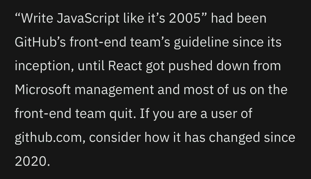"Write JavaScript like it's 2005" had been
GitHub's front-end team's guideline since its
inception, until React got pushed down from Microsoft management and most of us on the front-end team quit. If you are a user of github.com, consider how it has changed since
2020.