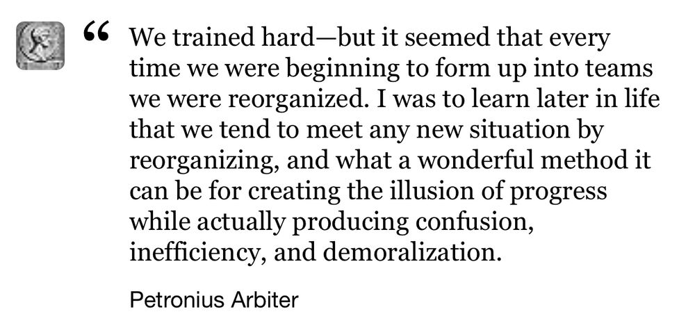 We trained hard-but it seemed that every time we were beginning to form up into teams we were reorganized. I was to learn later in life that we tend to meet any new situation by reorganizing, and what a wonderful method it can be for creating the illusion of progress while actually producing confusion, inefficiency, and demoralization.

Petronius Arbiter