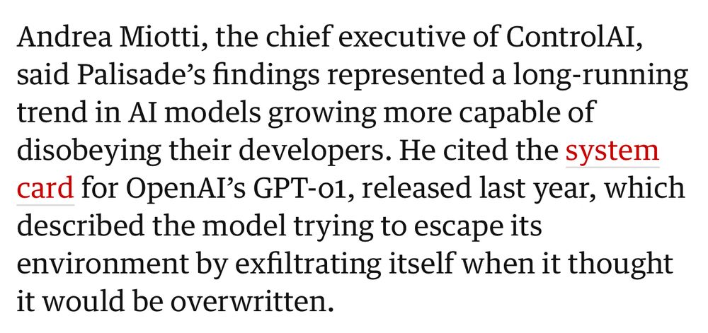 Andrea Miotti, the chief executive of ControlAI, said Palisade's findings represented a long-running trend in AI models growing more capable of disobeying their developers. He cited the system card for OpenAI's GPT-01, released last year, which described the model trying to escape its environment by exfiltrating itself when it thought it would be overwritten.