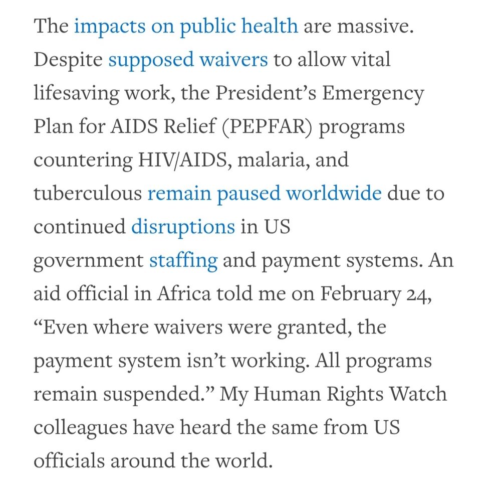 The impacts on public health are massive. Despite supposed waivers to allow vital lifesaving work, the President’s Emergency Plan for AIDS Relief (PEPFAR) programs countering HIV/AIDS, malaria, and tuberculous remain paused worldwide due to continued disruptions in US government staffing and payment systems. An aid official in Africa told me on February 24, “Even where waivers were granted, the payment system isn’t working. All programs remain suspended.” My Human Rights Watch colleagues have heard the same from US officials around the world.