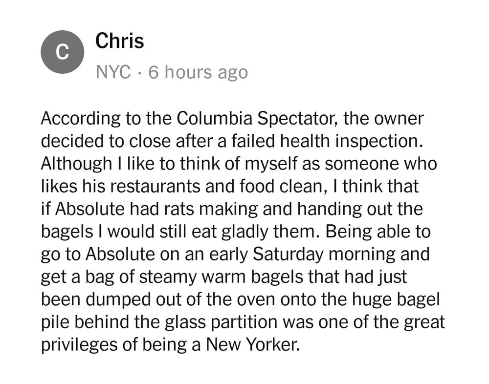 A comment from Chris in NYC reads:

According to the Columbia Spectator, the owner decided to close after a failed health inspection. Although I like to think of myself as someone who
likes his restaurants and food clean, I think that if Absolute had rats making and handing out the bagels I would still eat gladly them. Being able to go to Absolute on an early Saturday morning andbget a bag of steamy warm bagels that had just been dumped out of the oven onto the huge bagelbpile behind the glass partition was one of the great privileges of being a New Yorker.
