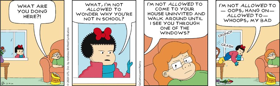 Panel 1: Nancy peeks at their friend (lounging on a couch) through an open window. The friend asks "What are you doing here?!"

Panel 2: Nancy scowls, saying "What, I'm not *allowed* to wonder why you're not in school?"

Panel 3: Close-up of the friend looking irritated as Nancy continues speaking from off panel: "I'm not *allowed* to come to your house uninvited and walk around until I see you through one of the windows?"

Panel 4: Nancy is shown clumsily crawling through the open window ("crunch,"  "crash") as she continues speaking: "I'm not *allowed* to — oops, hang on — *allowed* to — whoops, my bad"