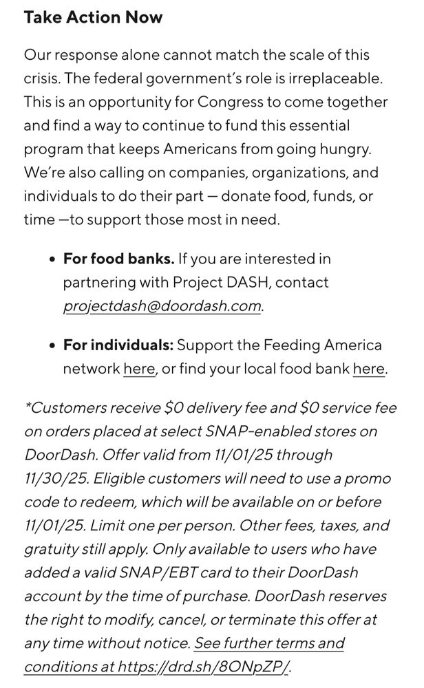 Take Action Now

Our response alone cannot match the scale of this crisis. The federal government’s role is irreplaceable. This is an opportunity for Congress to come together and find a way to continue to fund this essential program that keeps Americans from going hungry. We’re also calling on companies, organizations, and individuals to do their part — donate food, funds, or time —to support those most in need. 

    For food banks. If you are interested in partnering with Project DASH, contact projectdash@doordash.com. 

    For individuals: Support the Feeding America network here, or find your local food bank here.

*Customers receive $0 delivery fee and $0 service fee on orders placed at select SNAP-enabled stores on DoorDash. Offer valid from 11/01/25 through 11/30/25. Eligible customers will need to use a promo code to redeem, which will be available on or before 11/01/25. Limit one per person. Other fees, taxes, and gratuity still apply. Only available to users who have added a valid SNAP/EBT card to their DoorDash account by the time of purchase. DoorDash reserves the right to modify, cancel, or terminate this offer at any time without notice. See further terms and conditions at https://drd.sh/8ONpZP/.