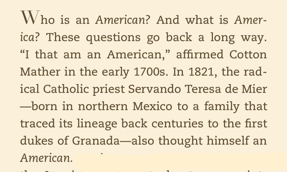 Who is an American? And what is America? These questions go back a long way. “I that am an American,” affirmed Cotton Mather in the early 1700s. In 1821, the radical Catholic priest Servando Teresa de Mier—born in northern Mexico to a family that traced its lineage back centuries to the first dukes of Granada—also thought himself an American.