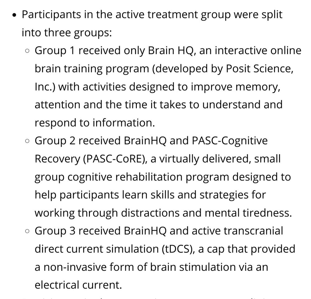 Participants in the active treatment group were split into three groups:

    Group 1 received only Brain HQ, an interactive online brain training program (developed by Posit Science, Inc.) with activities designed to improve memory, attention and the time it takes to understand and respond to information.
    Group 2 received BrainHQ and PASC-Cognitive Recovery (PASC-CoRE), a virtually delivered, small group cognitive rehabilitation program designed to help participants learn skills and strategies for working through distractions and mental tiredness.
    Group 3 received BrainHQ and active transcranial direct current simulation (tDCS), a cap that provided a non-invasive form of brain stimulation via an electrical current.
