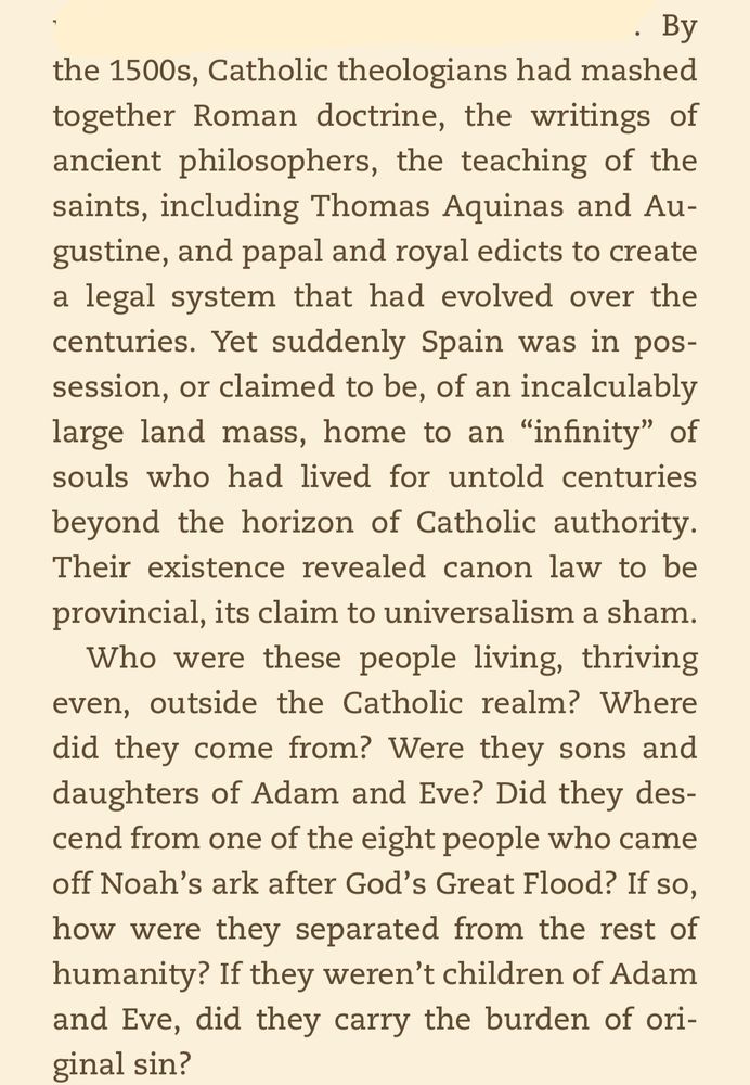 By the 1500s, Catholic theologians had mashed together Roman doctrine, the writings of ancient philosophers, the teaching of the saints, including Thomas Aquinas and Augustine, and papal and royal edicts to create a legal system that had evolved over the centuries. Yet suddenly Spain was in possession, or claimed to be, of an incalculably large land mass, home to an “infinity” of souls who had lived for untold centuries beyond the horizon of Catholic authority. Their existence revealed canon law to be provincial, its claim to universalism a sham. 

Who were these people living, thriving even, outside the Catholic realm? Where did they come from? Were they sons and daughters of Adam and Eve? Did they descend from one of the eight people who came off Noah’s ark after God’s Great Flood? If so, how were they separated from the rest of humanity? If they weren’t children of Adam and Eve, did they carry the burden of original sin?