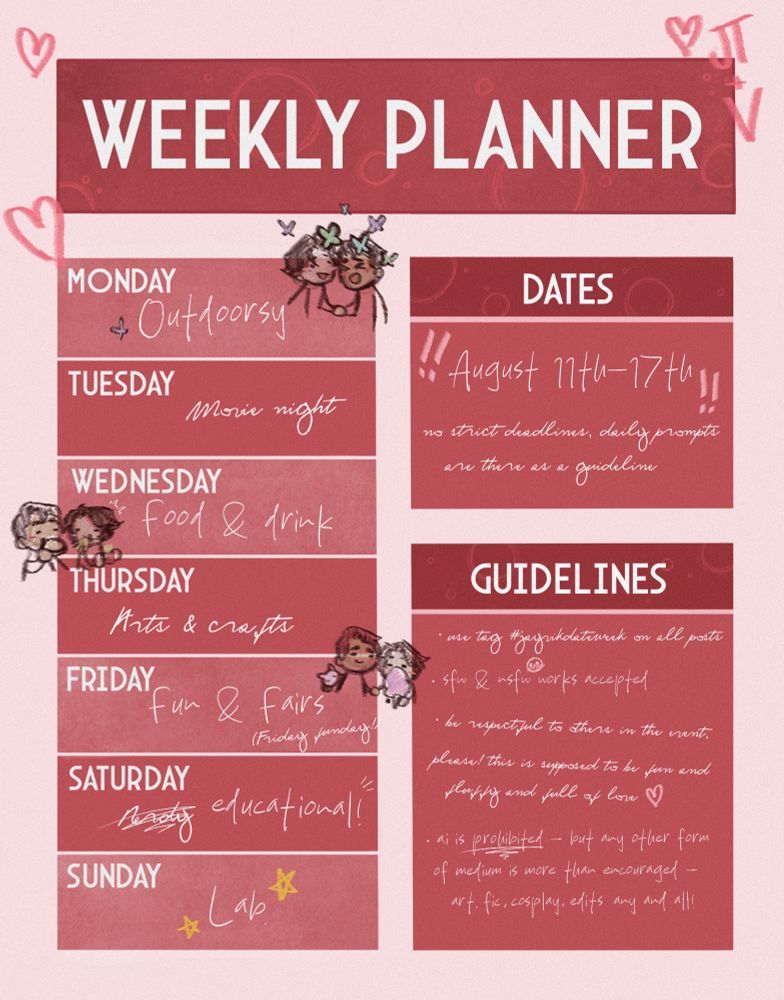 Prompt list for Jayvik Date Week set out like a weekly planner signed JT + V -

Monday - outdoorsy
Tuesday - movie night
Wednesday - food&drink
Thursday - arts&crafts
Friday - fun&fairs (Friday funday!)
Saturday - Nerdy (Jayce’s handwriting) scrawled out and replaced by educational! (Viktor’s handwriting)
Sunday - Lab

Dates -
August 11th-17th
No strict deadlines, daily prompts are there as a guideline

Guidelines - 
* use tag #jayvikdateweek on all posts
* sfw and nsfw works accepted
* be respectful to others in the event, please! this is supposed to be fun and fluffy and full of love
* a.i is prohibited - but any other form of medium is more than encouraged - art, fic, cosplay, edits, any and all!

Interspersed around the text are little hearts and stars, and there are three jayvik doodles representing the prompts ‘outdoorsy’ - them surrounded by butterflies. ‘food&drink’ - Jayce eating a burger and Viktor stuffing fries in his mouth. and ‘fun&fairs’ - Jayce holding a teddy and Viktor eating some cotton candy.
