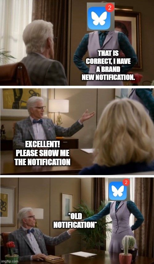 The Good place cactus scene turned meme format, part 2
Janet with bluesky notification logo: that is correct, I have a brand new notification.
Michael: Excellent! Please show me the notification
Janet extends arm revealing it was the same old notification that was already checked.