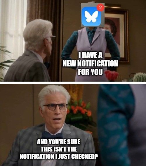 The Good place cactus scene turned meme format, part 1
Janet (with bluesky logo covering face): I have a new notification for you
Michael: and you're sure this isn't the notification I just checked?