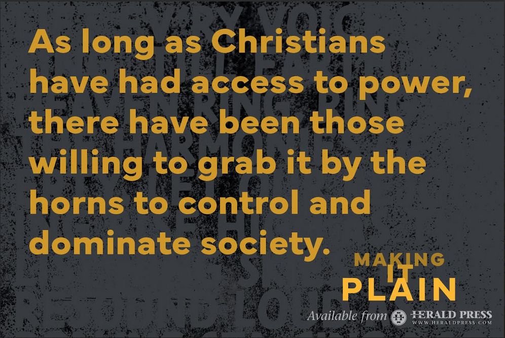 "As long as Christians have had access to power, there have been those willing to grab it by the horns to control and dominate society."  --Dr. Drew Hart, "Making It Plain," Available from Herald Press
