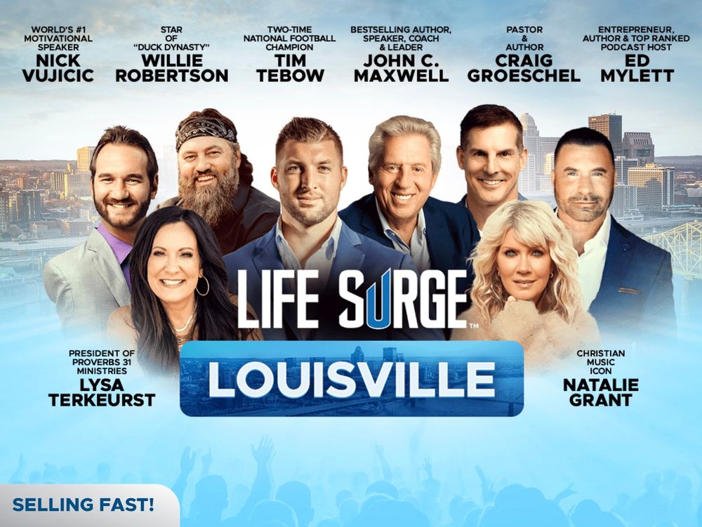 Online promotional poster featuring a cheesy photoshopped group of eight people's heads along along the following text: 

LIFE SURGE LOUISVILLE

WORLD'S #1 MOTIVATIONAL SPEAKER NICK VUJICIC

STAR OF "DUCK DYNASTY" WILLIE ROBERTSON

TWO-TIME NATIONAL FOOTBALL CHAMPION TIM TEBOW

SPEAKER, COACH & LEADER

BESTSELLING AUTHOR, JOHN C. MAXWELL

PASTOR & AUTHOR CRAIG GROESCHEL

ENTREPRENEUR, AUTHOR & TOP RANKED PODCAST HOST ED MYLETT

PRESIDENT OF PROVERBS 31 MINISTRIES LYSA TERKEURST

CHRISTIAN MUSIC ICON NATALIE GRANT

SELLING FAST!