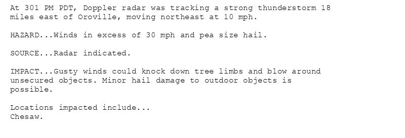 At 301 PM PDT, Doppler radar was tracking a strong thunderstorm 18
miles east of Oroville, moving northeast at 10 mph.

HAZARD...Winds in excess of 30 mph and pea size hail.

SOURCE...Radar indicated.

IMPACT...Gusty winds could knock down tree limbs and blow around
unsecured objects. Minor hail damage to outdoor objects is
possible.

Locations impacted include...
Chesaw.