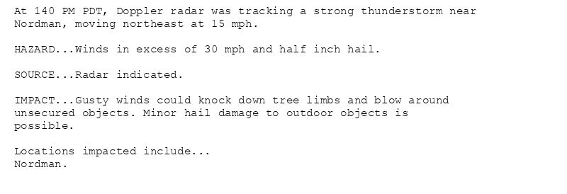 At 140 PM PDT, Doppler radar was tracking a strong thunderstorm near
Nordman, moving northeast at 15 mph.

HAZARD...Winds in excess of 30 mph and half inch hail.

SOURCE...Radar indicated.

IMPACT...Gusty winds could knock down tree limbs and blow around
unsecured objects. Minor hail damage to outdoor objects is
possible.

Locations impacted include...
Nordman.
