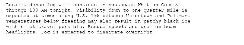 Locally dense fog will continue in southeast Whitman County
through 100 AM tonight. Visibility down to one-quarter mile is
expected at times along U.S. 195 between Uniontown and Pullman.
Temperatures below freezing may also result in patchy black ice
with slick travel possible. Reduce speeds and use low beam
headlights. Fog is expected to dissipate overnight.