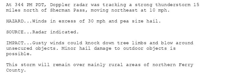 At 344 PM PDT, Doppler radar was tracking a strong thunderstorm 15
miles north of Sherman Pass, moving northeast at 10 mph.

HAZARD...Winds in excess of 30 mph and pea size hail.

SOURCE...Radar indicated.

IMPACT...Gusty winds could knock down tree limbs and blow around
unsecured objects. Minor hail damage to outdoor objects is
possible.

This storm will remain over mainly rural areas of northern Ferry
County.