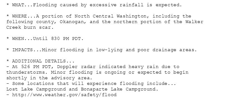 * WHAT...Flooding caused by excessive rainfall is expected.

* WHERE...A portion of North Central Washington, including the
following county, Okanogan, and the northern portion of the Walker
Creek burn scar.

* WHEN...Until 830 PM PDT.

* IMPACTS...Minor flooding in low-lying and poor drainage areas.

* ADDITIONAL DETAILS...
- At 526 PM PDT, Doppler radar indicated heavy rain due to
thunderstorms. Minor flooding is ongoing or expected to begin
shortly in the advisory area.
- Some locations that will experience flooding include...
Lost Lake Campground and Bonaparte Lake Campground.
- http://www.weather.gov/safety/flood