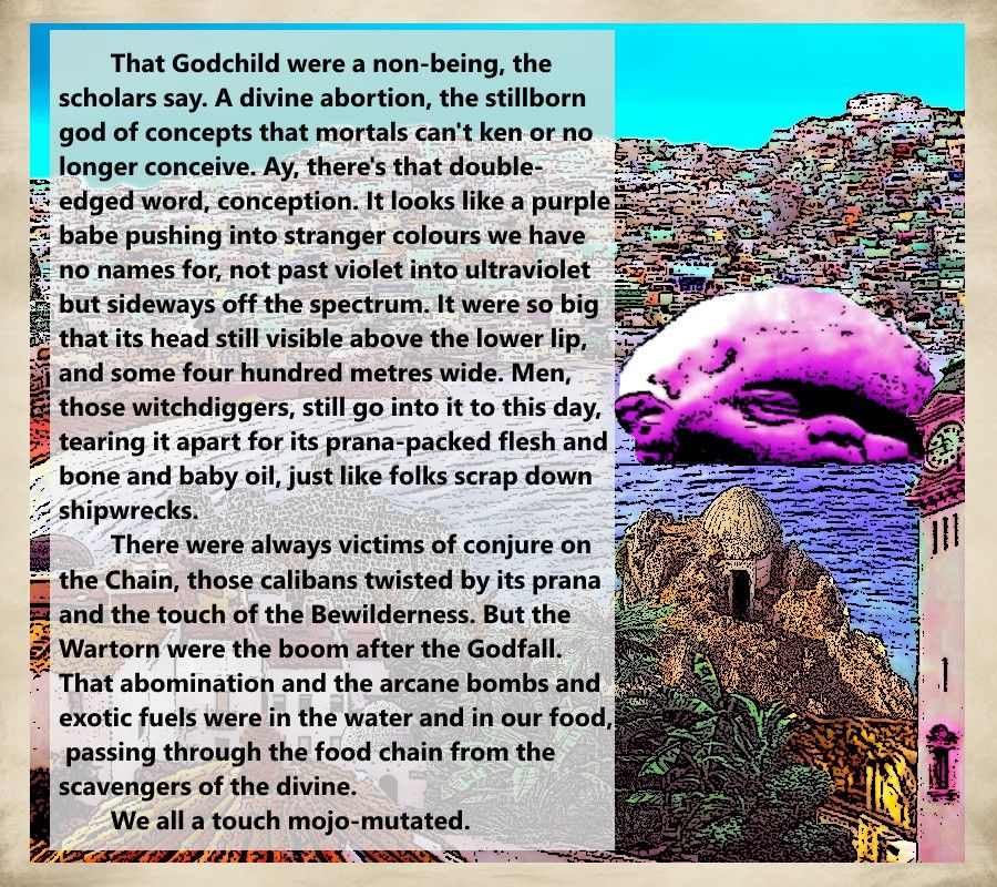 An excerpt from the novel Bathwater by Tyler Kimball, featuring the following text next to the image of a giant purple baby head in the harbour of a tropical city:

That Godchild were a non-being, the scholars say. A divine abortion, the stillborn god of concepts that mortals can't ken or no longer conceive. Ay, there's that double-edged word, conception. It looks like a purple babe pushing into stranger colours we have no names for, not past violet into ultraviolet but sideways off the spectrum. It were so big that its head still visible above the lower lip, and some four hundred metres wide. Men, those witchdiggers, still go into it to this day, tearing it apart for its prana-packed flesh and bone and baby oil, just like folks scrap down shipwrecks.
	There were always victims of conjure on the Chain, those 
calibans twisted by its prana and the touch of the Bewilderness. But the Wartorn were the boom after the Godfall. That abomination and the arcane bombs and exotic fuels were in the water and in our food, passing through the food chain from the scavengers of the divine. We all a touch mojo-mutated.