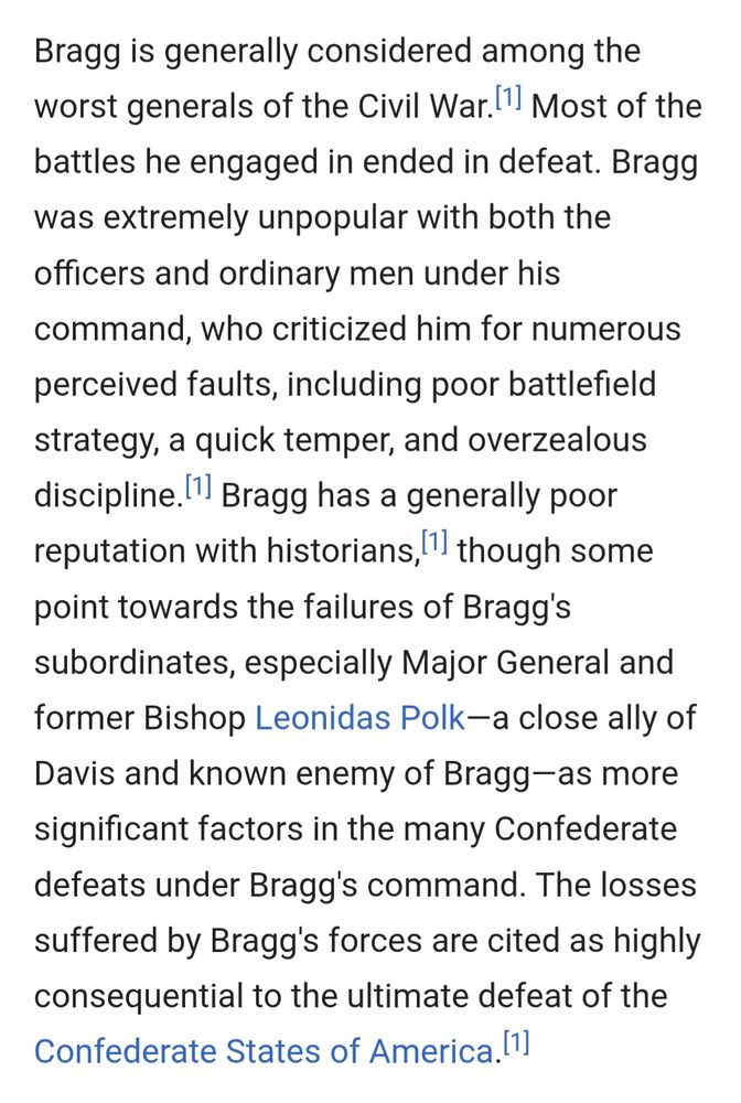 Bragg is generally considered among the worst generals of the Civil War.[1] Most of the battles he engaged in ended in defeat. Bragg was extremely unpopular with both the officers and ordinary men under his command, who criticized him for numerous perceived faults, including poor battlefield strategy, a quick temper, and overzealous discipline.[1] Bragg has a generally poor reputation with historians,[1] though some point towards the failures of Bragg's subordinates, especially Major General and former Bishop Leonidas Polk—a close ally of Davis and known enemy of Bragg—as more significant factors in the many Confederate defeats under Bragg's command. The losses suffered by Bragg's forces are cited as highly consequential to the ultimate defeat of the Confederate States of America.[1]